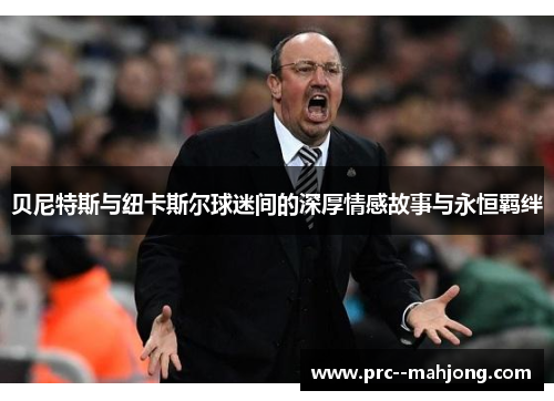 贝尼特斯与纽卡斯尔球迷间的深厚情感故事与永恒羁绊
