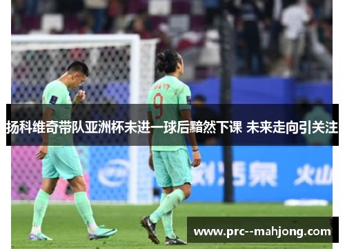 扬科维奇带队亚洲杯未进一球后黯然下课 未来走向引关注